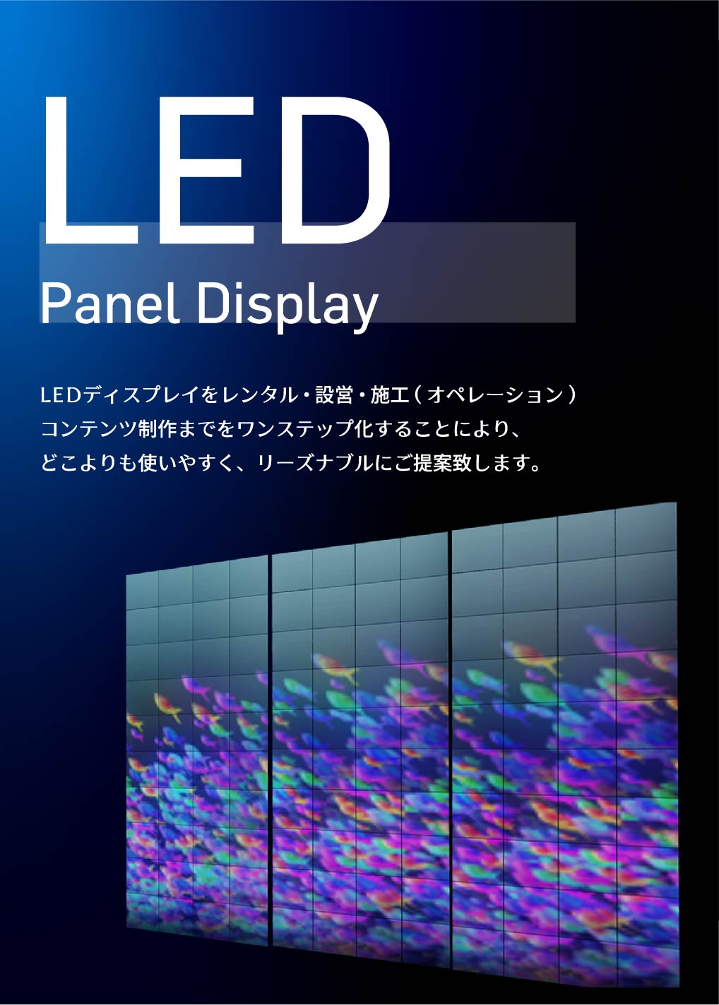 LED Panel Display LEDディスプレイをレンタル・設営・施工(オペレーション)コンテンツ制作までをワンステップ化することにより、どこよりも使いやすく、リーズナブルにご提案致します。